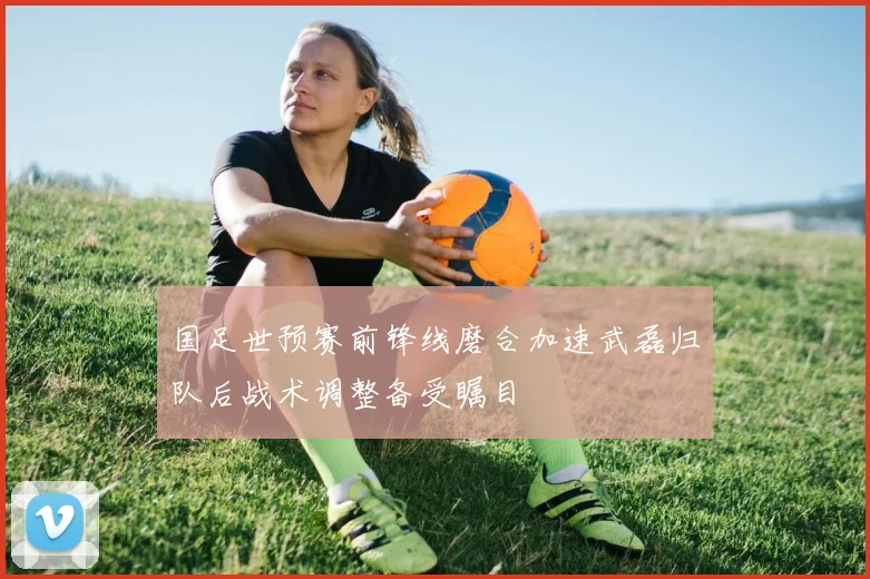 国足世预赛前锋线磨合加速武磊归队后战术调整备受瞩目