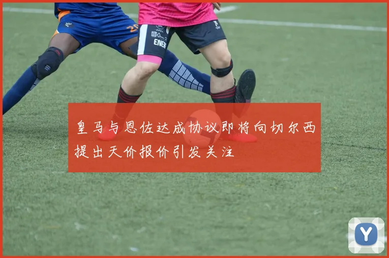 皇马与恩佐达成协议即将向切尔西提出天价报价引发关注