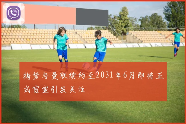 梅努与曼联续约至2031年6月即将正式官宣引发关注