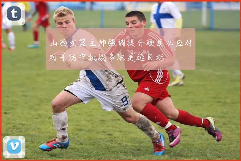 山西女篮主帅强调提升硬度以应对对手防守挑战争取更远目标