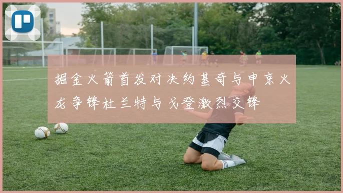 掘金火箭首发对决约基奇与申京火龙争锋杜兰特与戈登激烈交锋