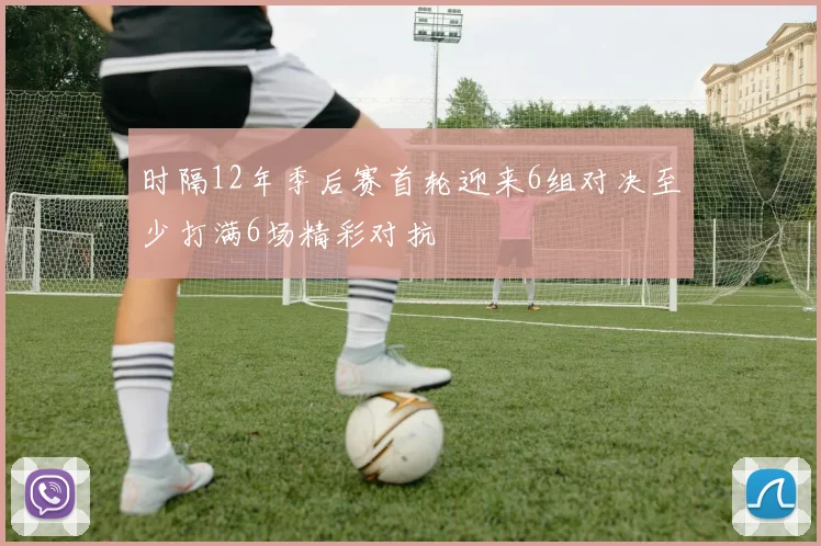 时隔12年季后赛首轮迎来6组对决至少打满6场精彩对抗
