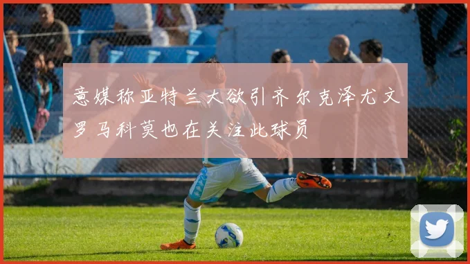 意媒称亚特兰大欲引齐尔克泽尤文罗马科莫也在关注此球员