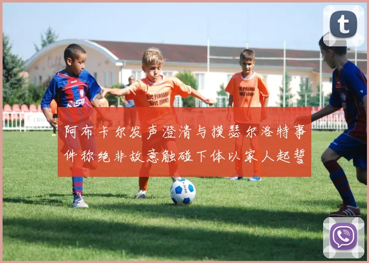 阿布卡尔发声澄清与摸瑟尔洛特事件称绝非故意触碰下体以家人起誓