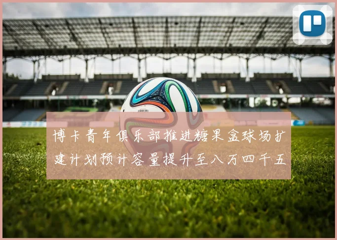 博卡青年俱乐部推进糖果盒球场扩建计划预计容量提升至八万四千五百人