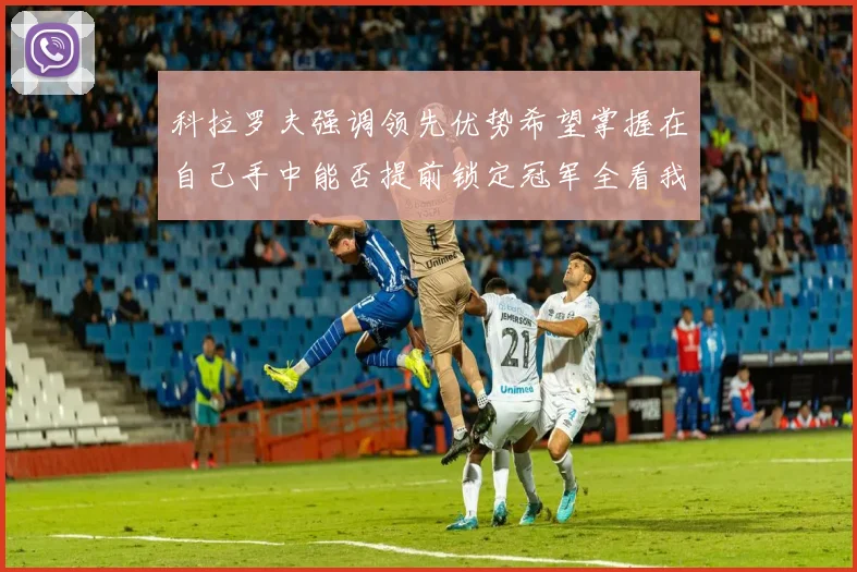 科拉罗夫强调领先优势希望掌握在自己手中能否提前锁定冠军全看我们表现