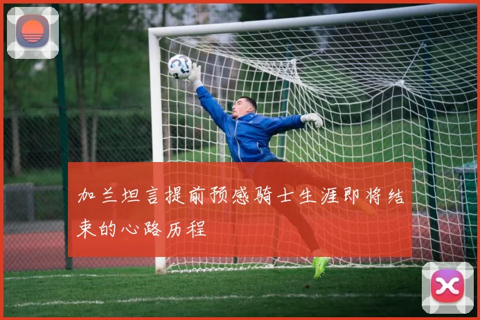 加兰坦言提前预感骑士生涯即将结束的心路历程