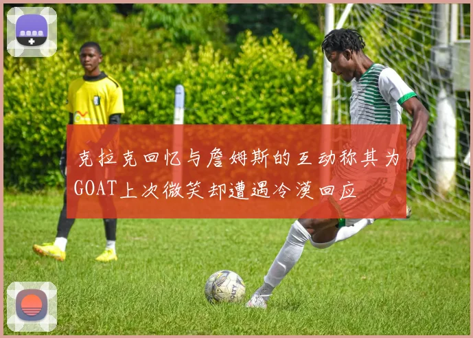 克拉克回忆与詹姆斯的互动称其为GOAT上次微笑却遭遇冷漠回应
