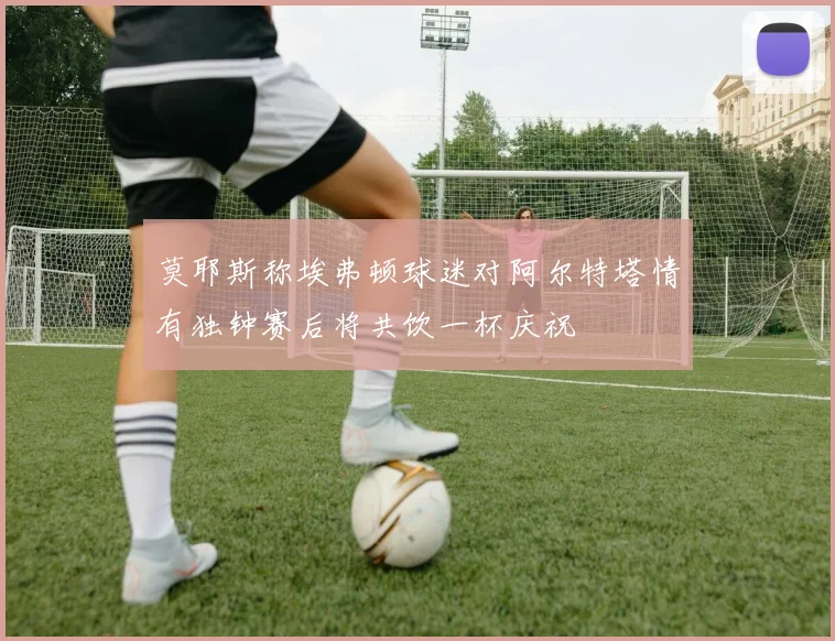 莫耶斯称埃弗顿球迷对阿尔特塔情有独钟赛后将共饮一杯庆祝