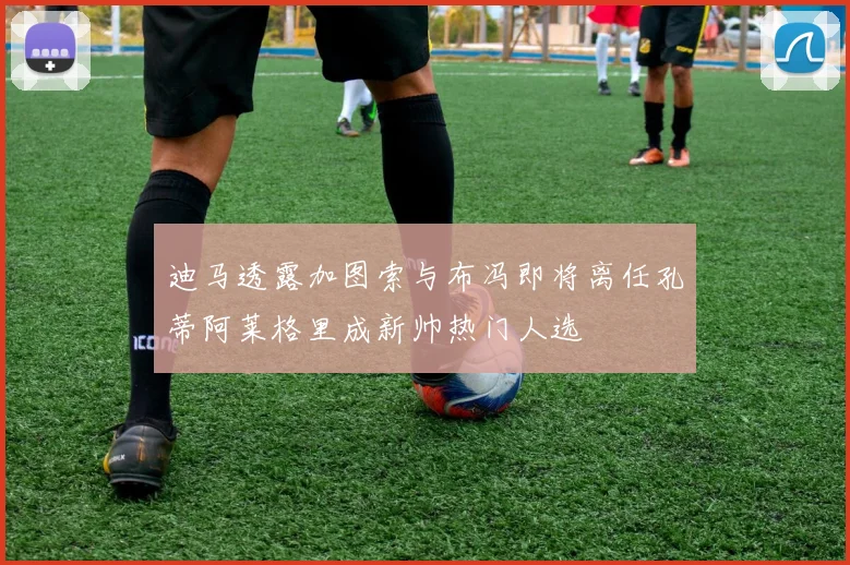 迪马透露加图索与布冯即将离任孔蒂阿莱格里成新帅热门人选