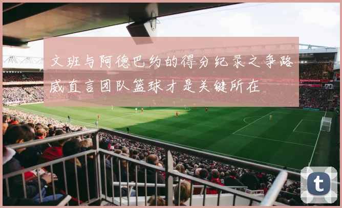 文班与阿德巴约的得分纪录之争路威直言团队篮球才是关键所在