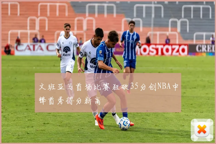 文班亚马首场比赛狂砍35分创NBA中锋首秀得分新高