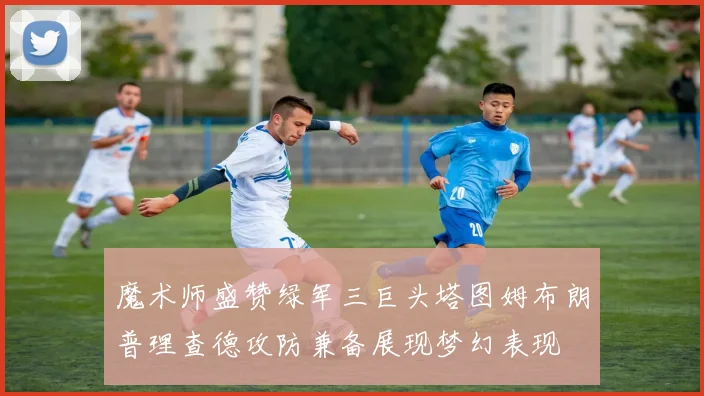魔术师盛赞绿军三巨头塔图姆布朗普理查德攻防兼备展现梦幻表现