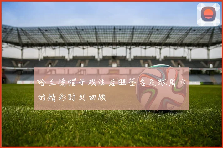 哈兰德帽子戏法后晒签名足球周六的精彩时刻回顾